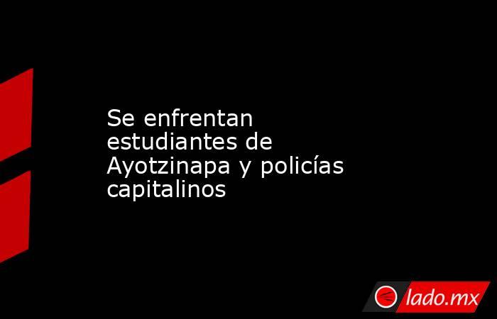 Se enfrentan estudiantes de Ayotzinapa y policías capitalinos. Noticias en tiempo real