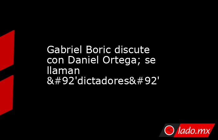 Gabriel Boric discute con Daniel Ortega; se llaman \'dictadores\'. Noticias en tiempo real