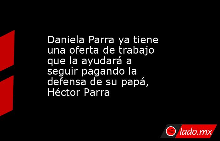 Daniela Parra ya tiene una oferta de trabajo que la ayudará a seguir pagando la defensa de su papá, Héctor Parra. Noticias en tiempo real