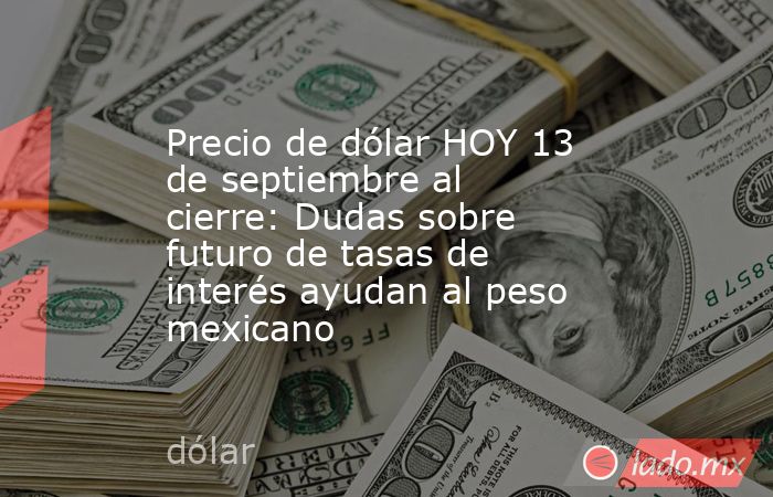Precio de dólar HOY 13 de septiembre al cierre: Dudas sobre futuro de tasas de interés ayudan al peso mexicano. Noticias en tiempo real