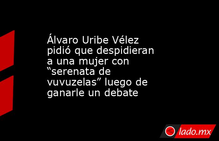 Álvaro Uribe Vélez pidió que despidieran a una mujer con “serenata de vuvuzelas” luego de ganarle un debate. Noticias en tiempo real