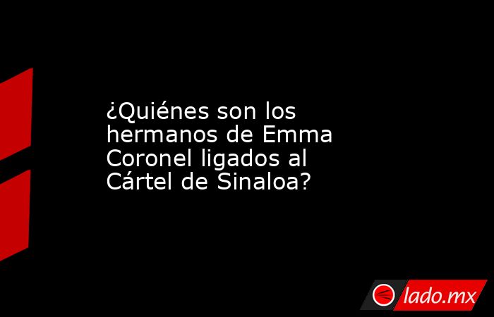 ¿Quiénes son los hermanos de Emma Coronel ligados al Cártel de Sinaloa?. Noticias en tiempo real