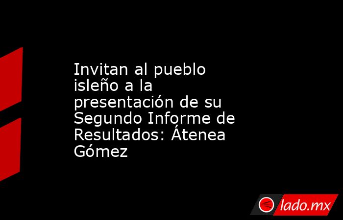 Invitan al pueblo isleño a la presentación de su Segundo Informe de Resultados: Átenea Gómez. Noticias en tiempo real