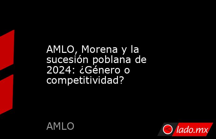AMLO, Morena y la sucesión poblana de 2024: ¿Género o competitividad?. Noticias en tiempo real