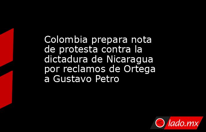 Colombia prepara nota de protesta contra la dictadura de Nicaragua por reclamos de Ortega a Gustavo Petro. Noticias en tiempo real