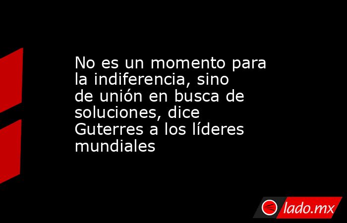 No es un momento para la indiferencia, sino de unión en busca de soluciones, dice Guterres a los líderes mundiales. Noticias en tiempo real