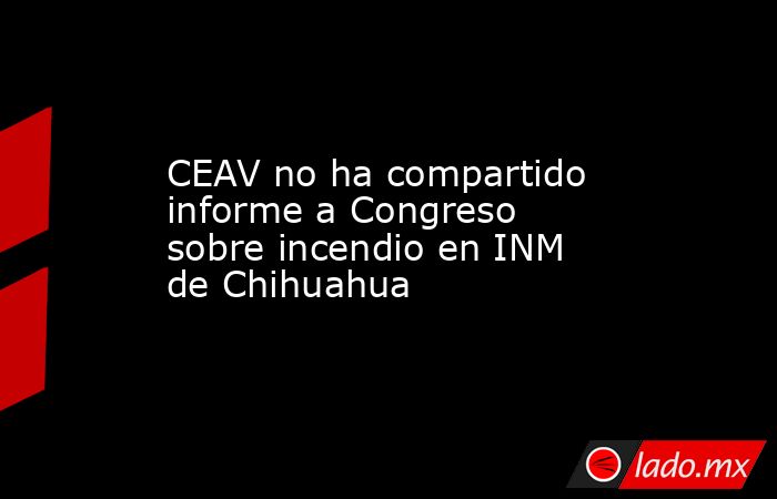 CEAV no ha compartido informe a Congreso sobre incendio en INM de Chihuahua. Noticias en tiempo real