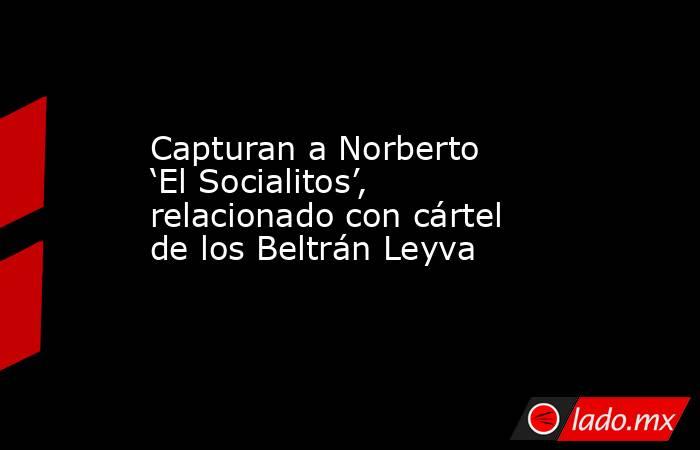 Capturan a Norberto ‘El Socialitos’, relacionado con cártel de los Beltrán Leyva. Noticias en tiempo real