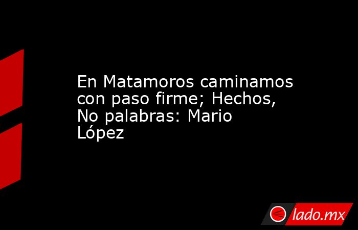 En Matamoros caminamos con paso firme; Hechos, No palabras: Mario López. Noticias en tiempo real