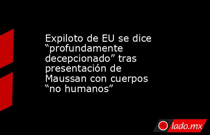 Expiloto de EU se dice “profundamente decepcionado” tras presentación de Maussan con cuerpos “no humanos”. Noticias en tiempo real