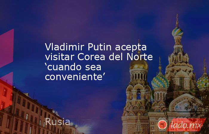 Vladimir Putin acepta visitar Corea del Norte ‘cuando sea conveniente’. Noticias en tiempo real
