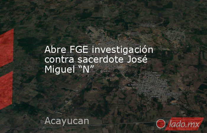 Abre FGE investigación contra sacerdote José Miguel “N”. Noticias en tiempo real