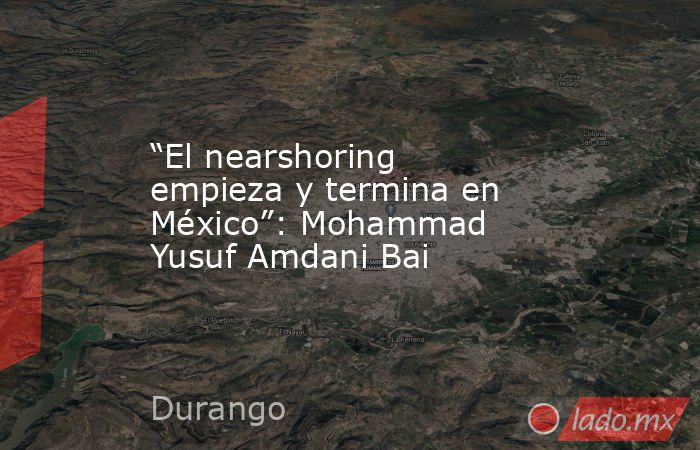 “El nearshoring empieza y termina en México”: Mohammad Yusuf Amdani Bai. Noticias en tiempo real