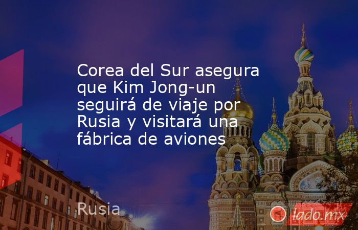 Corea del Sur asegura que Kim Jong-un seguirá de viaje por Rusia y visitará una fábrica de aviones. Noticias en tiempo real
