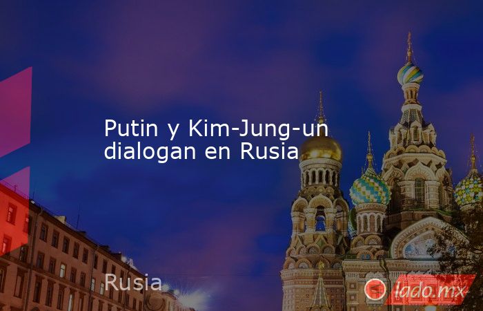 Putin y Kim-Jung-un dialogan en Rusia. Noticias en tiempo real