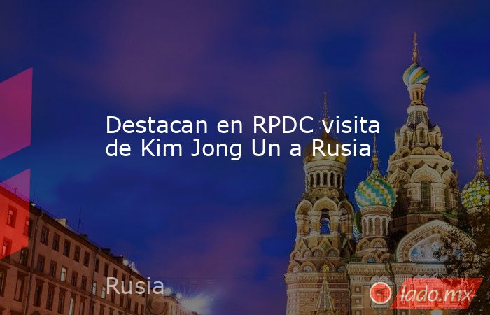 Destacan en RPDC visita de Kim Jong Un a Rusia. Noticias en tiempo real