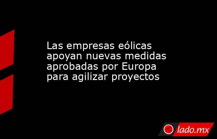 Las empresas eólicas apoyan nuevas medidas aprobadas por Europa para agilizar proyectos. Noticias en tiempo real