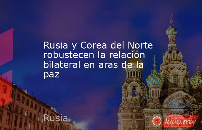 Rusia y Corea del Norte robustecen la relación bilateral en aras de la paz. Noticias en tiempo real