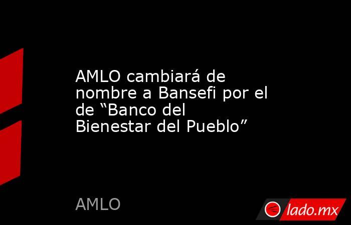 AMLO cambiará de nombre a Bansefi por el de “Banco del Bienestar del Pueblo”. Noticias en tiempo real