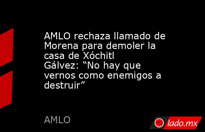 AMLO rechaza llamado de Morena para demoler la casa de Xóchitl Gálvez: “No hay que vernos como enemigos a destruir”. Noticias en tiempo real