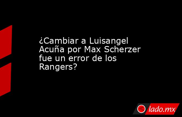 ¿Cambiar a Luisangel Acuña por Max Scherzer fue un error de los Rangers? . Noticias en tiempo real