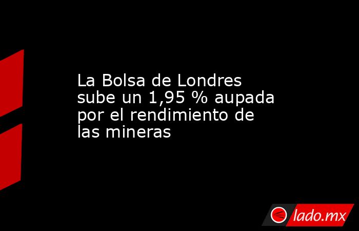 La Bolsa de Londres sube un 1,95 % aupada por el rendimiento de las mineras. Noticias en tiempo real