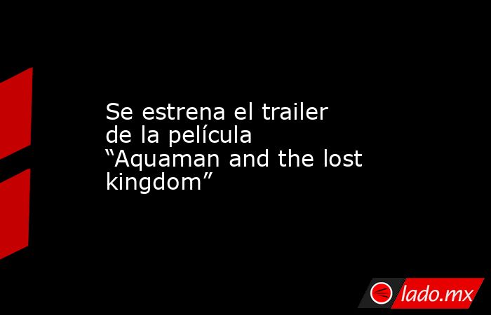 Se estrena el trailer de la película “Aquaman and the lost kingdom”. Noticias en tiempo real