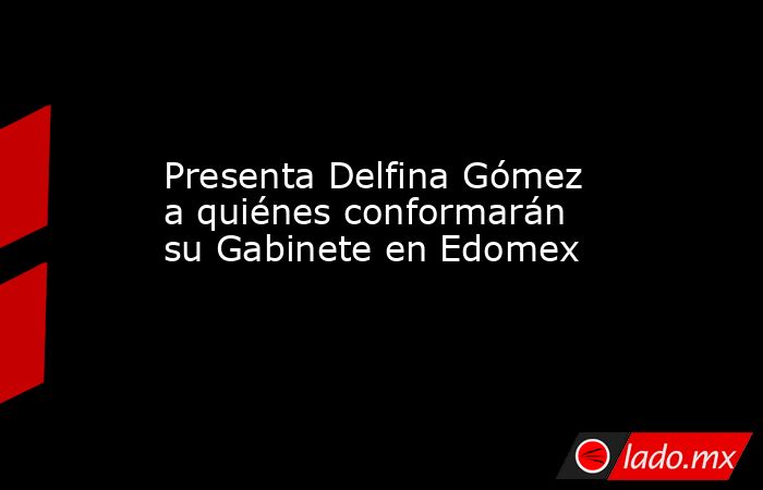 Presenta Delfina Gómez a quiénes conformarán su Gabinete en Edomex. Noticias en tiempo real