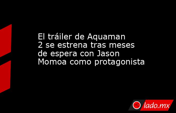 El tráiler de Aquaman 2 se estrena tras meses de espera con Jason Momoa como protagonista. Noticias en tiempo real
