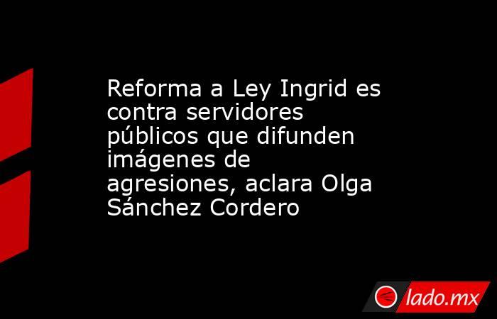 Reforma a Ley Ingrid es contra servidores públicos que difunden imágenes de agresiones, aclara Olga Sánchez Cordero. Noticias en tiempo real