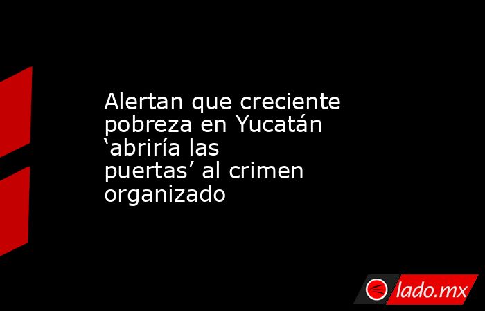 Alertan que creciente pobreza en Yucatán ‘abriría las puertas’ al crimen organizado. Noticias en tiempo real