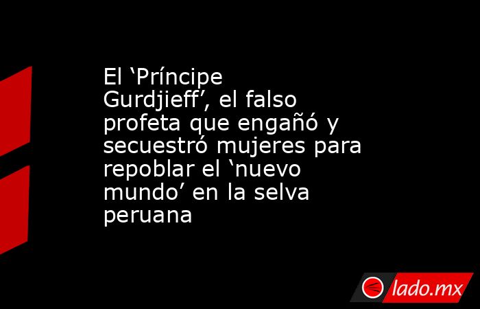 El ‘Príncipe Gurdjieff’, el falso profeta que engañó y secuestró mujeres para repoblar el ‘nuevo mundo’ en la selva peruana. Noticias en tiempo real