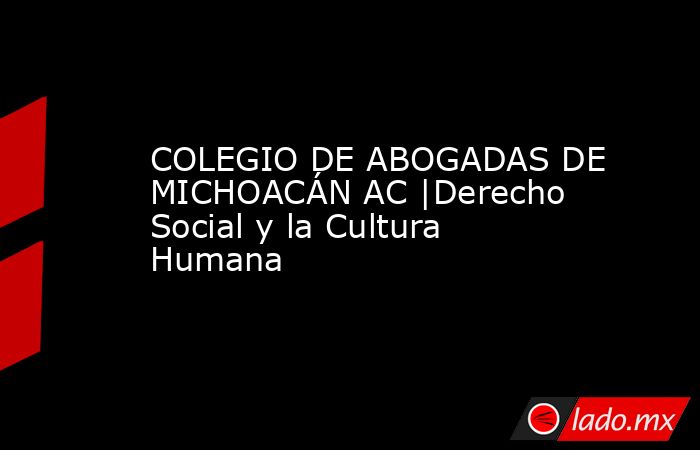 COLEGIO DE ABOGADAS DE MICHOACÁN AC |Derecho Social y la Cultura Humana. Noticias en tiempo real