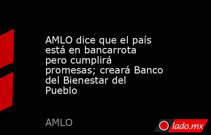 AMLO dice que el país está en bancarrota pero cumplirá promesas; creará Banco del Bienestar del Pueblo. Noticias en tiempo real