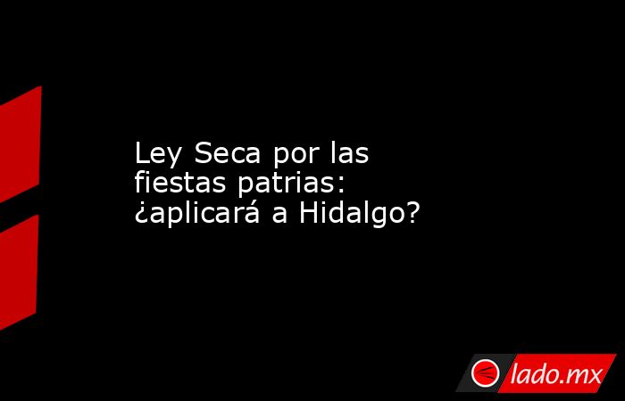 Ley Seca por las fiestas patrias: ¿aplicará a Hidalgo?. Noticias en tiempo real