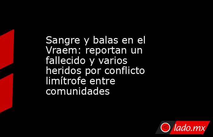 Sangre y balas en el Vraem: reportan un fallecido y varios heridos por conflicto limítrofe entre comunidades. Noticias en tiempo real