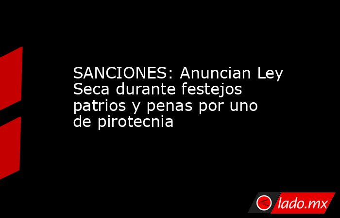 SANCIONES: Anuncian Ley Seca durante festejos patrios y penas por uno de pirotecnia. Noticias en tiempo real