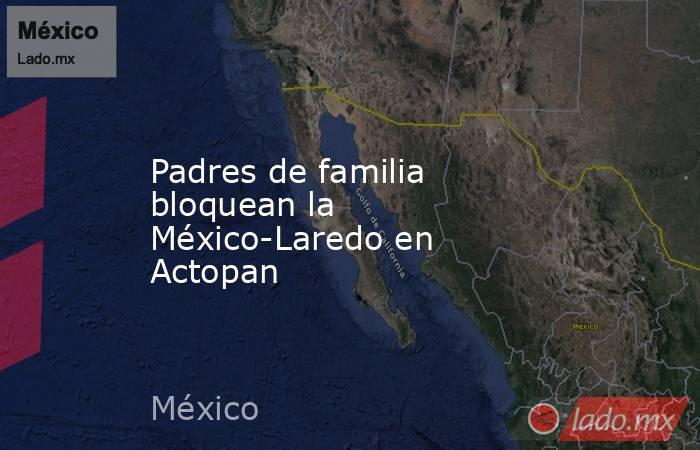 Padres de familia bloquean la México-Laredo en Actopan. Noticias en tiempo real