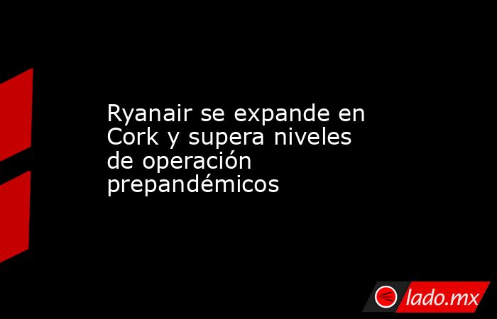 Ryanair se expande en Cork y supera niveles de operación prepandémicos. Noticias en tiempo real