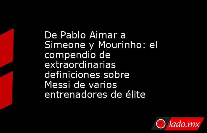 De Pablo Aimar a Simeone y Mourinho: el compendio de extraordinarias definiciones sobre Messi de varios entrenadores de élite. Noticias en tiempo real