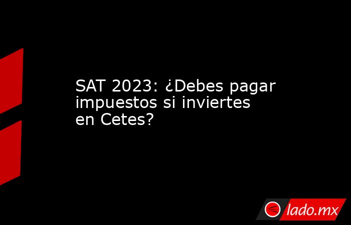 SAT 2023: ¿Debes pagar impuestos si inviertes en Cetes?. Noticias en tiempo real