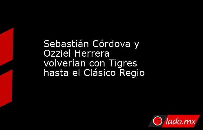 Sebastián Córdova y Ozziel Herrera volverían con Tigres hasta el Clásico Regio. Noticias en tiempo real