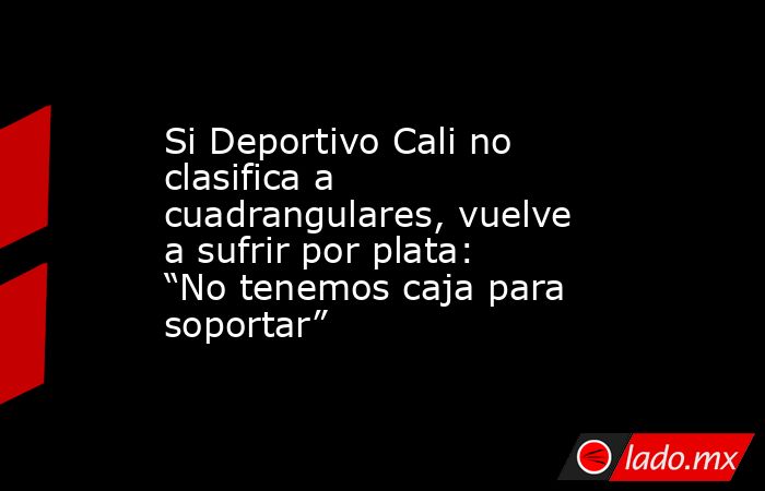 Si Deportivo Cali no clasifica a cuadrangulares, vuelve a sufrir por plata: “No tenemos caja para soportar”. Noticias en tiempo real