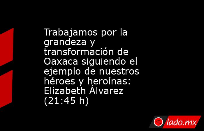 Trabajamos por la grandeza y transformación de Oaxaca siguiendo el ejemplo de nuestros héroes y heroínas: Elizabeth Álvarez (21:45 h). Noticias en tiempo real
