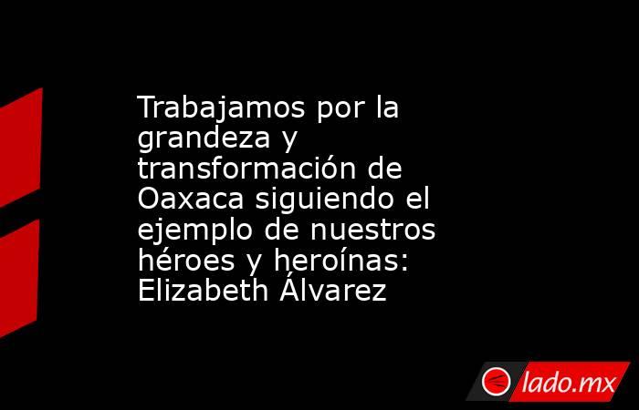 Trabajamos por la grandeza y transformación de Oaxaca siguiendo el ejemplo de nuestros héroes y heroínas: Elizabeth Álvarez. Noticias en tiempo real