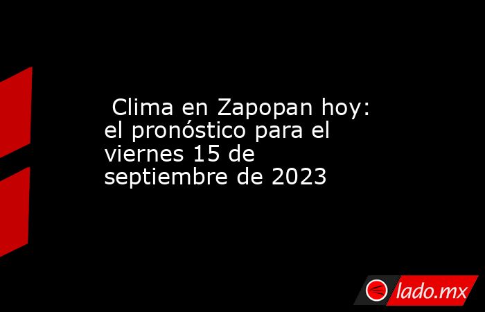  Clima en Zapopan hoy: el pronóstico para el viernes 15 de septiembre de 2023. Noticias en tiempo real