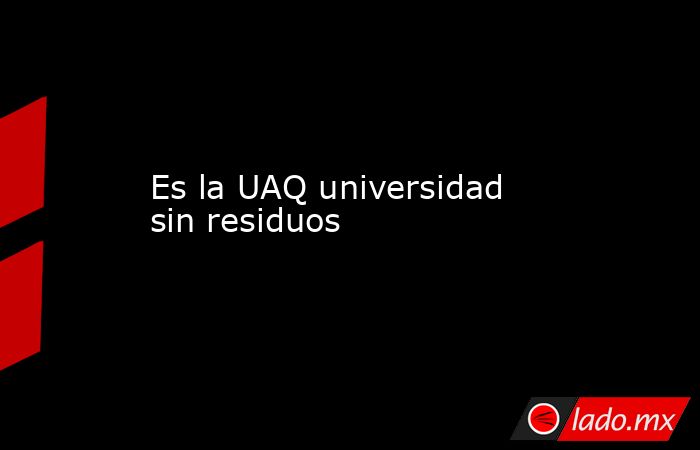 Es la UAQ universidad sin residuos. Noticias en tiempo real