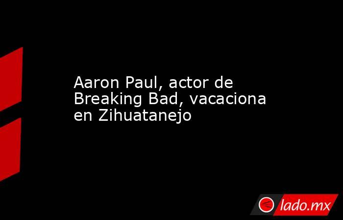 Aaron Paul, actor de Breaking Bad, vacaciona en Zihuatanejo. Noticias en tiempo real