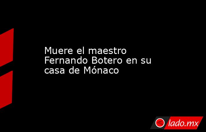 Muere el maestro Fernando Botero en su casa de Mónaco. Noticias en tiempo real