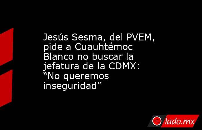 Jesús Sesma, del PVEM, pide a Cuauhtémoc Blanco no buscar la jefatura de la CDMX: “No queremos inseguridad”. Noticias en tiempo real